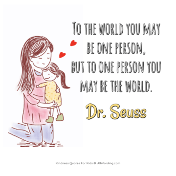 to the world you may be one person but to one person yuo may be the world. dr. seuss